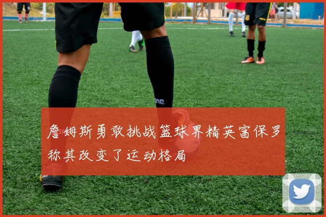 詹姆斯勇敢挑战篮球界精英富保罗称其改变了运动格局