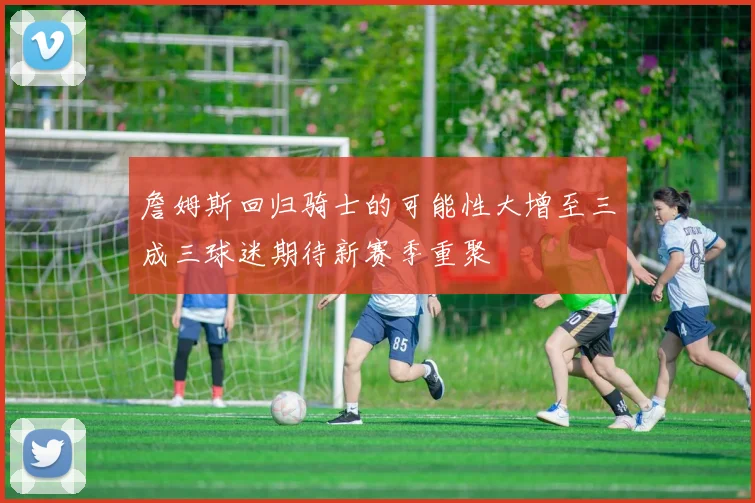 詹姆斯回归骑士的可能性大增至三成三球迷期待新赛季重聚
