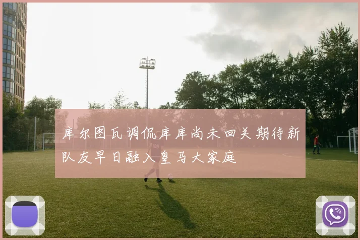 库尔图瓦调侃库库尚未回关期待新队友早日融入皇马大家庭