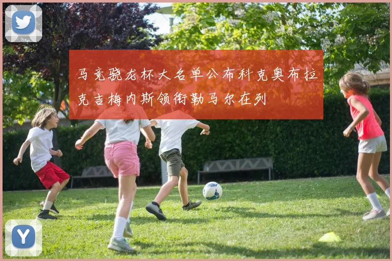马竞骁龙杯大名单公布科克奥布拉克吉梅内斯领衔勒马尔在列