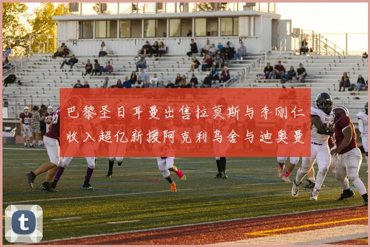 巴黎圣日耳曼出售拉莫斯与李刚仁收入超亿新援阿克利乌舍与迪奥曼德即将加盟