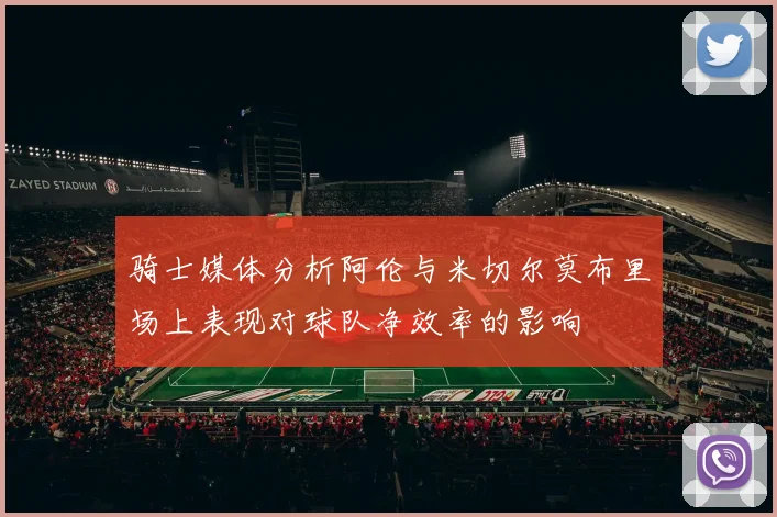 骑士媒体分析阿伦与米切尔莫布里场上表现对球队净效率的影响