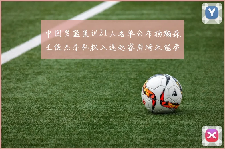 中国男篮集训21人名单公布杨瀚森王俊杰李弘权入选赵睿周琦未能参加