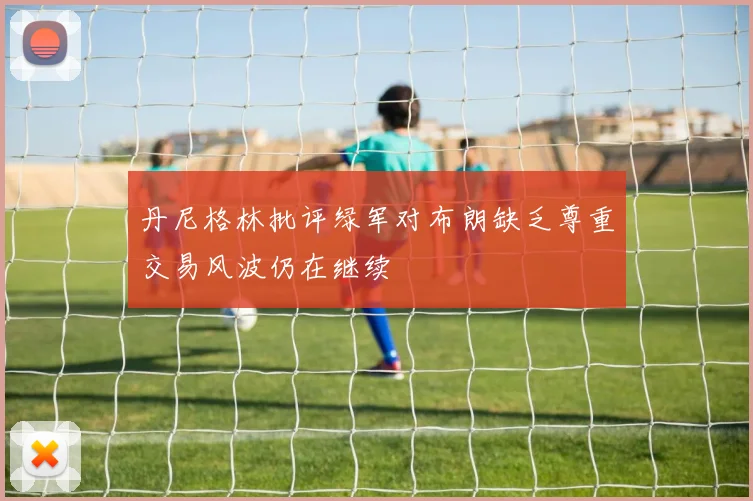 丹尼格林批评绿军对布朗缺乏尊重交易风波仍在继续
