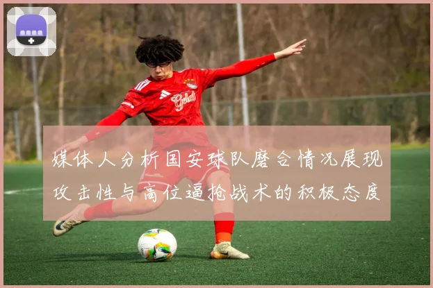 媒体人分析国安球队磨合情况展现攻击性与高位逼抢战术的积极态度
