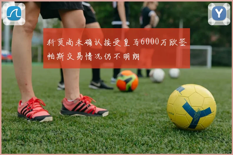 科莫尚未确认接受皇马6000万欧签帕斯交易情况仍不明朗