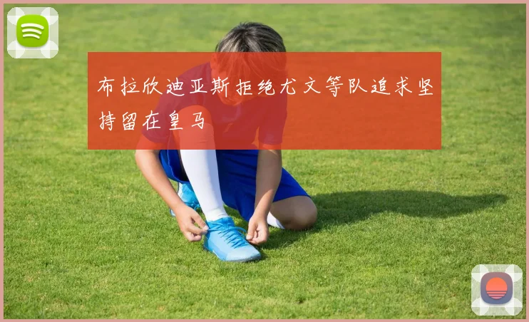 布拉欣迪亚斯拒绝尤文等队追求坚持留在皇马