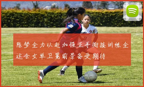 陈梦全力以赴加强正手衔接训练全运会女单卫冕前景备受期待