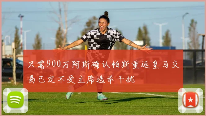 只需900万阿斯确认帕斯重返皇马交易已定不受主席选举干扰