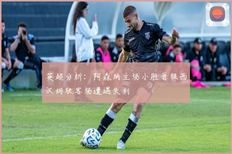 英超分析：阿森纳主场小胜晋级西汉姆联客场遭遇失利