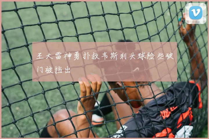 王大雷神勇扑救韦斯利头球险些破门被挡出
