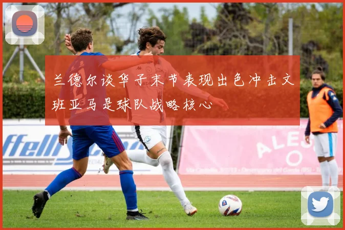 兰德尔谈华子末节表现出色冲击文班亚马是球队战略核心