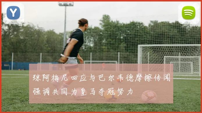 琼阿梅尼回应与巴尔韦德摩擦传闻强调共同为皇马夺冠努力